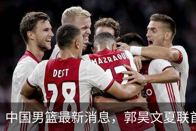 中国男篮最新消息，郭昊文夏联首秀4分3助 U17男篮世界第10名收官