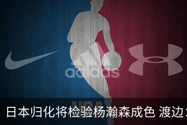 日本归化将检验杨瀚森成色 渡边：有实力击败中国男篮
